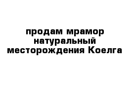 продам мрамор натуральный месторождения Коелга